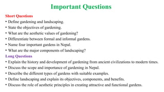 Important Questions
Short Questions
• Define gardening and landscaping.
• State the objectives of gardening.
• What are the aesthetic values of gardening?
• Differentiate between formal and informal gardens.
• Name four important gardens in Nepal.
• What are the major components of landscaping?
Long Questions
• Explain the history and development of gardening from ancient civilizations to modern times.
• Discuss the scope and importance of gardening in Nepal.
• Describe the different types of gardens with suitable examples.
• Define landscaping and explain its objectives, components, and benefits.
• Discuss the role of aesthetic principles in creating attractive and functional gardens.
 