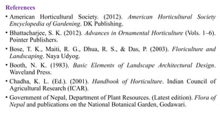 References
• American Horticultural Society. (2012). American Horticultural Society
Encyclopedia of Gardening. DK Publishing.
• Bhattacharjee, S. K. (2012). Advances in Ornamental Horticulture (Vols. 1–6).
Pointer Publishers.
• Bose, T. K., Maiti, R. G., Dhua, R. S., & Das, P. (2003). Floriculture and
Landscaping. Naya Udyog.
• Booth, N. K. (1983). Basic Elements of Landscape Architectural Design.
Waveland Press.
• Chadha, K. L. (Ed.). (2001). Handbook of Horticulture. Indian Council of
Agricultural Research (ICAR).
• Government of Nepal, Department of Plant Resources. (Latest edition). Flora of
Nepal and publications on the National Botanical Garden, Godawari.
 