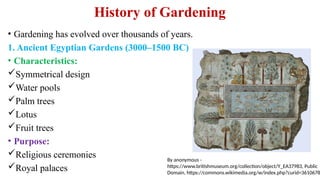 History of Gardening
• Gardening has evolved over thousands of years.
1. Ancient Egyptian Gardens (3000–1500 BC)
• Characteristics:
Symmetrical design
Water pools
Palm trees
Lotus
Fruit trees
• Purpose:
Religious ceremonies
Royal palaces
By anonymous -
https://www.britishmuseum.org/collection/object/Y_EA37983, Public
Domain, https://commons.wikimedia.org/w/index.php?curid=3610678
 