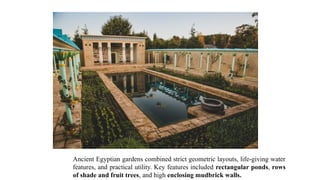 Ancient Egyptian gardens combined strict geometric layouts, life-giving water
features, and practical utility. Key features included rectangular ponds, rows
of shade and fruit trees, and high enclosing mudbrick walls.
 