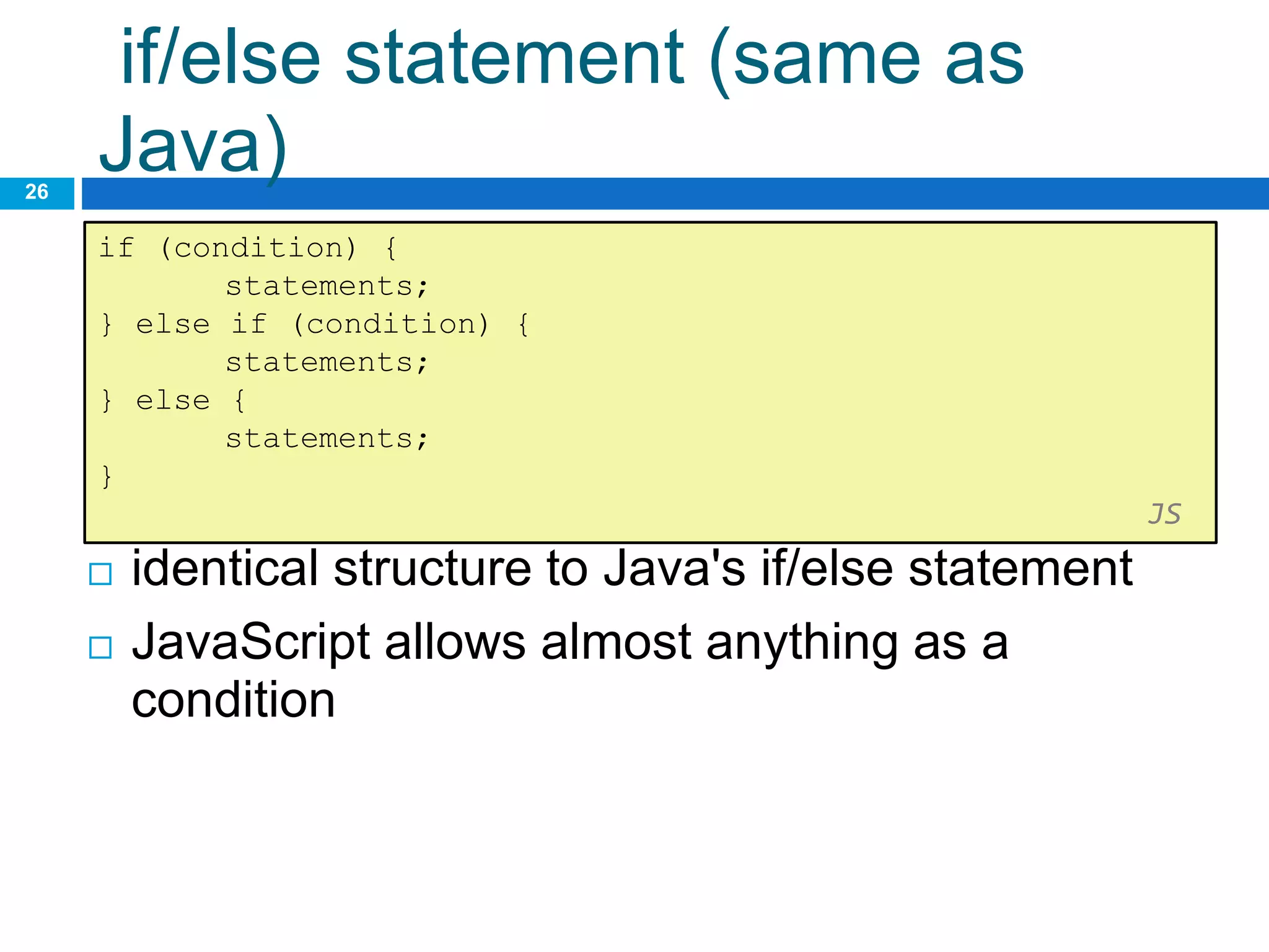 if/else statement (same as
Java)
26
if (condition) {
statements;
} else if (condition) {
statements;
} else {
statements;
}
JS
 identical structure to Java's if/else statement
 JavaScript allows almost anything as a
condition
 