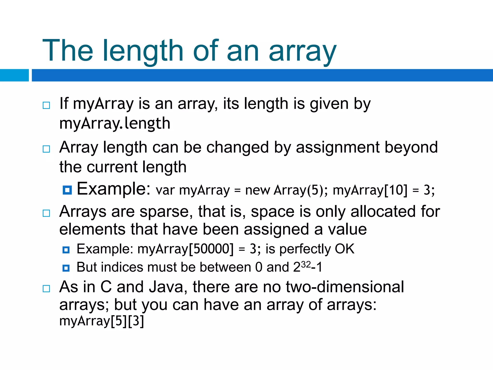 The length of an array
 If myArray is an array, its length is given by
myArray.length
 Array length can be changed by assignment beyond
the current length
 Example: var myArray = new Array(5); myArray[10] = 3;
 Arrays are sparse, that is, space is only allocated for
elements that have been assigned a value
 Example: myArray[50000] = 3; is perfectly OK
 But indices must be between 0 and 232-1
 As in C and Java, there are no two-dimensional
arrays; but you can have an array of arrays:
myArray[5][3]
 