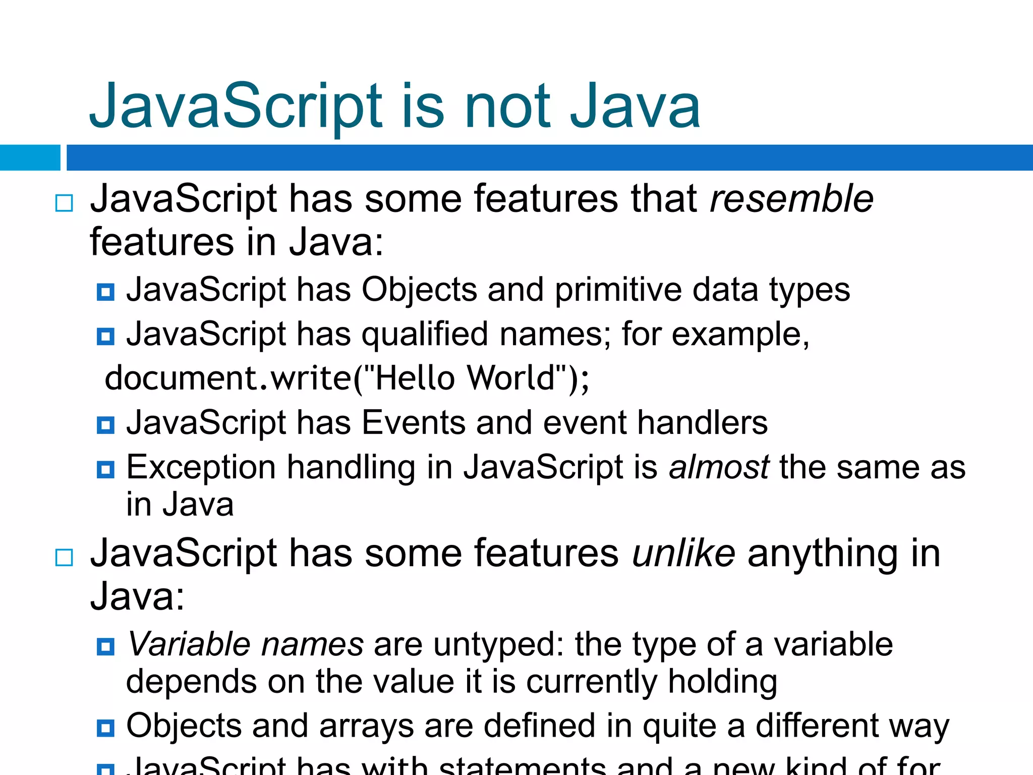 JavaScript is not Java
 JavaScript has some features that resemble
features in Java:
 JavaScript has Objects and primitive data types
 JavaScript has qualified names; for example,
document.write("Hello World");
 JavaScript has Events and event handlers
 Exception handling in JavaScript is almost the same as
in Java
 JavaScript has some features unlike anything in
Java:
 Variable names are untyped: the type of a variable
depends on the value it is currently holding
 Objects and arrays are defined in quite a different way
 