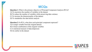 MCQs
Question 1: What is the primary objective of Principal Component Analysis (PCA)?
A) To maximize the number of variables in the dataset
B) To reduce the number of variables while preserving data variance
C) To increase the dimensionality of the dataset
D) To standardize the data before analysis
Question 2: In PCA, what does each principal component represent?
A) A single variable from the original dataset
B) A linear combination of the original variables
C) A statistical measure of data dispersion
D) An outlier in the dataset
 