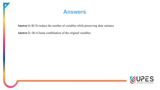 Answers
Answer 1: B) To reduce the number of variables while preserving data variance
Answer 2 : B) A linear combination of the original variables
 