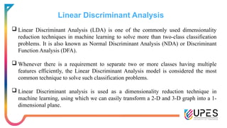 Linear Discriminant Analysis
 Linear Discriminant Analysis (LDA) is one of the commonly used dimensionality
reduction techniques in machine learning to solve more than two-class classification
problems. It is also known as Normal Discriminant Analysis (NDA) or Discriminant
Function Analysis (DFA).
 Whenever there is a requirement to separate two or more classes having multiple
features efficiently, the Linear Discriminant Analysis model is considered the most
common technique to solve such classification problems.
 Linear Discriminant analysis is used as a dimensionality reduction technique in
machine learning, using which we can easily transform a 2-D and 3-D graph into a 1-
dimensional plane.
 