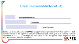 Linear Discriminant Analysis (LDA)
1 Dimensionality Reduction
2
3 Feature Extraction
Linear Discriminant Analysis (LDA) is a supervised dimensionality reduction technique that
aims to maximize the separation between different classes or categories in a dataset. Unlike
unsupervised PCA, LDA leverages the class labels to find the optimal linear projections that
best discriminate between the classes.
Classification
 