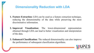 Dimensionality Reduction with LDA
1. Feature Extraction: LDA can be used as a feature extraction technique,
reducing the dimensionality of the data while preserving the most
discriminative information.
2. Improved Visualization: The lower-dimensional representation
obtained through LDA can lead to better visualization and interpretation
of the data.
3. Enhanced Classification: The reduced dimensionality can also improve
the performance of subsequent classification algorithms.
 