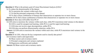 Question 1: What is the primary goal of Linear Discriminant Analysis (LDA)?
A) To reduce the dimensionality of the dataset
B) To maximize the variance within each class
C) To find the principal components of the dataset
D) To find a linear combination of features that characterizes or separates two or more classes
Answer: D) To find a linear combination of features that characterizes or separates two or more classes
Question 2: How does LDA differ from PCA?
A) LDA aims to maximize the variance within each class, while PCA maximizes total variance in the dataset
B) LDA is used for unsupervised learning, while PCA is used for supervised learning
C) LDA does not involve eigen decomposition, unlike PCA
D) LDA does not perform dimensionality reduction, unlike PCA
Answer: A) LDA aims to maximize the variance within each class, while PCA maximizes total variance in the
dataset
Question 3: In LDA, what are the key components used to classify data points?
A) Covariance matrix and eigenvalues
B) Mean vectors and covariance matrix
C) Principal components and variance explained
D) Regression coefficients and residuals
Answer: B) Mean vectors and covariance matrix
 