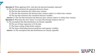 Question 4: When applying LDA, what does the decision boundary represent?
A) The line that maximizes the separation between classes
B) The line that minimizes the within-class variance
C) The line that maximizes the between-class variance relative to within-class variance
D) The line that minimizes the correlation between variables
Answer: C) The line that maximizes the between-class variance relative to within-class variance
Question 5: What does the term "linear" in Linear Discriminant Analysis refer to?
A) The assumption that data distributions are linearly separable
B) The use of linear regression to fit the data
C) The linear scaling of data before analysis
D) The linear relationship between predictors and response variables
Answer: A) The assumption that data distributions are linearly separable
 