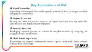 Key Applications of ICA
 Signal Separation
Separating mixed signals like audio, speech, biomedical data, or images into their
independent components.
 Feature Extraction
Finding the most informative features in high-dimensional data for tasks like
classification and dimensionality reduction.
 Anomaly Detection
Identifying unusual patterns or outliers in complex datasets by analyzing the
independence of components.
 Blind Source Separation
Recovering the original independent source signals from their linear mixture
without prior knowledge.
 