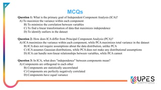 MCQs
Question 1: What is the primary goal of Independent Component Analysis (ICA)?
A) To maximize the variance within each component
B) To minimize the correlation between variables
C) To find a linear transformation of data that maximizes independence
D) To identify outliers in the dataset
Question 2: How does ICA differ from Principal Component Analysis (PCA)?
A) ICA maximizes the variance within each component, while PCA maximizes total variance in the dataset
B) ICA does not require assumptions about the data distribution, unlike PCA
C) ICA assumes Gaussian distributions, while PCA does not make any distributional assumptions
D) ICA can handle non-linear relationships between variables, while PCA cannot
Question 3: In ICA, what does "independence" between components mean?
A) Components are orthogonal to each other
B) Components are statistically uncorrelated
C) Components are perfectly negatively correlated
D) Components have equal variance
 