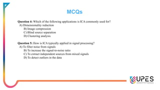 MCQs
Question 4: Which of the following applications is ICA commonly used for?
A) Dimensionality reduction
B) Image compression
C) Blind source separation
D) Clustering analysis
Question 5: How is ICA typically applied in signal processing?
A) To filter noise from signals
B) To increase the signal-to-noise ratio
C) To extract independent sources from mixed signals
D) To detect outliers in the data
 