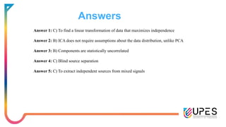 Answers
Answer 1: C) To find a linear transformation of data that maximizes independence
Answer 2: B) ICA does not require assumptions about the data distribution, unlike PCA
Answer 3: B) Components are statistically uncorrelated
Answer 4: C) Blind source separation
Answer 5: C) To extract independent sources from mixed signals
 