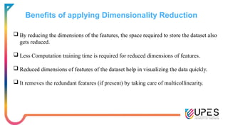 Benefits of applying Dimensionality Reduction
 By reducing the dimensions of the features, the space required to store the dataset also
gets reduced.
 Less Computation training time is required for reduced dimensions of features.
 Reduced dimensions of features of the dataset help in visualizing the data quickly.
 It removes the redundant features (if present) by taking care of multicollinearity.
 
