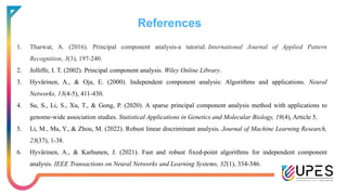References
1. Tharwat, A. (2016). Principal component analysis-a tutorial. International Journal of Applied Pattern
Recognition, 3(3), 197-240.
2. Jolliffe, I. T. (2002). Principal component analysis. Wiley Online Library.
3. Hyvärinen, A., & Oja, E. (2000). Independent component analysis: Algorithms and applications. Neural
Networks, 13(4-5), 411-430.
4. Su, S., Li, S., Xu, T., & Gong, P. (2020). A sparse principal component analysis method with applications to
genome-wide association studies. Statistical Applications in Genetics and Molecular Biology, 19(4), Article 5.
5. Li, M., Ma, Y., & Zhou, M. (2022). Robust linear discriminant analysis. Journal of Machine Learning Research,
23(37), 1-38.
6. Hyvärinen, A., & Karhunen, J. (2021). Fast and robust fixed-point algorithms for independent component
analysis. IEEE Transactions on Neural Networks and Learning Systems, 32(1), 334-346.
 