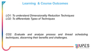 Learning & Course Outcomes
LO1: To understand Dimensionality Reduction Techniques
LO2: To differentiate Types of Techniques
CO2: Evaluate and analyze process and thread scheduling
techniques, discerning their benefits and challenges.
 