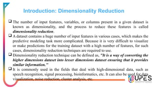 Introduction: Dimensionality Reduction
 The number of input features, variables, or columns present in a given dataset is
known as dimensionality, and the process to reduce these features is called
dimensionality reduction.
 A dataset contains a huge number of input features in various cases, which makes the
predictive modeling task more complicated. Because it is very difficult to visualize
or make predictions for the training dataset with a high number of features, for such
cases, dimensionality reduction techniques are required to use.
 Dimensionality reduction technique can be defined as, "It is a way of converting the
higher dimensions dataset into lesser dimensions dataset ensuring that it provides
similar information.’’
 It is commonly used in the fields that deal with high-dimensional data, such as
speech recognition, signal processing, bioinformatics, etc. It can also be used for data
visualization, noise reduction, cluster analysis, etc.
 