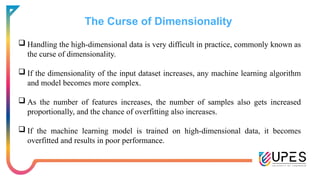 The Curse of Dimensionality
 Handling the high-dimensional data is very difficult in practice, commonly known as
the curse of dimensionality.
 If the dimensionality of the input dataset increases, any machine learning algorithm
and model becomes more complex.
 As the number of features increases, the number of samples also gets increased
proportionally, and the chance of overfitting also increases.
 If the machine learning model is trained on high-dimensional data, it becomes
overfitted and results in poor performance.
 