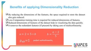 Benefits of applying Dimensionality Reduction
 By reducing the dimensions of the features, the space required to store the dataset
also gets reduced.
 Less Computation training time is required for reduced dimensions of features.
 Reduced dimensions of features of the dataset help in visualizing the data quickly.
 It removes the redundant features (if present) by taking care of multicollinearity.
 