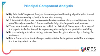 Principal Component Analysis
 By Principal Component Analysis is an unsupervised learning algorithm that is used
for the dimensionality reduction in machine learning.
 It is a statistical process that converts the observations of correlated features into a
set of linearly uncorrelated features with the help of orthogonal transformation.
 These new transformed features are called the Principal Components. It is one of
the popular tools that is used for exploratory data analysis and predictive modeling.
 It is a technique to draw strong patterns from the given dataset by reducing the
variances.
 It is a feature extraction technique, so it contains the important variables and drops
the least important variable.
 