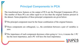 Principal Components in PCA
The transformed new features or the output of PCA are the Principal Components (PCs).
The number of these PCs are either equal to or less than the original features present in
the dataset. Some properties of these principal components are given below:
 The principal component must be the linear combination of the original features.
 These components are orthogonal, i.e., the correlation between a pair of variables is
zero.
 The importance of each component decreases when going to 1 to n, it means the 1 PC
has the most importance, and n PC will have the least importance.
 