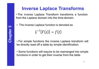 Chapter
3
17
Inverse Laplace Transforms
• The inverse Laplace Transform transforms a function
from the Laplace domain into the time-domain.
−1[ ( )] = ( )
• For simple functions the inverse Laplace transform will
be directly read off a table by simple identification.
• Some functions will require to be rearranged into simple
functions in order to get their inverse from the table
• The inverse Laplace function is denoted as
 