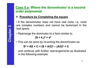 Chapter
3
23
Case II a: Where the denominator is a second
order polynomial
 Procedure by Completing the square
• If the denominator does not have real roots, i.e. roots
are complex numbers and cannot be factorized in the
real space.
• Rearrange the dominator to a form similar to
(S + k1)2 + a2
• This can be done by re-writing the denominator as:
S2 + AS + C = (S + A/2)2 – (A/2)2 + C
and continue with further rearrangements as illustrated
in the following example
 