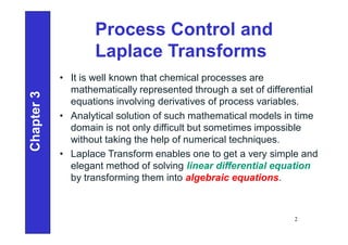 Process Control and
Laplace Transforms
• It is well known that chemical processes are
mathematically represented through a set of differential
equations involving derivatives of process variables.
• Analytical solution of such mathematical models in time
domain is not only difficult but sometimes impossible
without taking the help of numerical techniques.
• Laplace Transform enables one to get a very simple and
elegant method of solving linear differential equation
by transforming them into algebraic equations.
Chapter
3
2
 