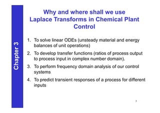 Why and where shall we use
Laplace Transforms in Chemical Plant
Control
1. To solve linear ODEs (unsteady material and energy
balances of unit operations)
2. To develop transfer functions (ratios of process output
to process input in complex number domain).
3. To perform frequency domain analysis of our control
systems
4. To predict transient responses of a process for different
inputs
Chapter
3
3
 