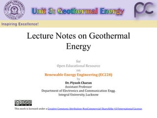 Lecture Notes on Geothermal
Energy
for
Open Educational Resource
on
Renewable Energy Engineering (EC228)
by
Dr. Piyush Charan
Assistant Professor
Department of Electronics and Communication Engg.
Integral University, Lucknow
This work is licensed under a Creative Commons Attribution-NonCommercial-ShareAlike 4.0 International License.
 