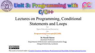 Lectures on Programming, Conditional
Statements and Loops
for
Open Educational Resource
On
Programming Concepts(EC208)
by
Dr. Piyush Charan
Assistant Professor
Department of Electronics and Communication Engg.
Integral University, Lucknow
This work is licensed under a Creative Commons Attribution-NonCommercial-ShareAlike 4.0 International License.
 