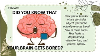 TRIVIA!!!
YOUR BRAIN GETS BORED?
Once you’re familiar
with a particular
subject, your brain
actually reduces blood
flow to those areas.
That leads to
daydreaming,
attention loss, and
general apathy.
DID YOU KNOW THAT
 