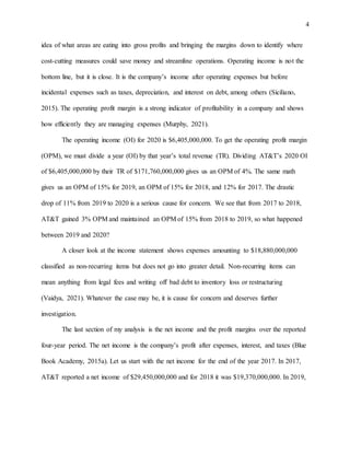4
idea of what areas are eating into gross profits and bringing the margins down to identify where
cost-cutting measures could save money and streamline operations. Operating income is not the
bottom line, but it is close. It is the company’s income after operating expenses but before
incidental expenses such as taxes, depreciation, and interest on debt, among others (Siciliano,
2015). The operating profit margin is a strong indicator of profitability in a company and shows
how efficiently they are managing expenses (Murphy, 2021).
The operating income (OI) for 2020 is $6,405,000,000. To get the operating profit margin
(OPM), we must divide a year (OI) by that year’s total revenue (TR). Dividing AT&T’s 2020 OI
of $6,405,000,000 by their TR of $171,760,000,000 gives us an OPM of 4%. The same math
gives us an OPM of 15% for 2019, an OPM of 15% for 2018, and 12% for 2017. The drastic
drop of 11% from 2019 to 2020 is a serious cause for concern. We see that from 2017 to 2018,
AT&T gained 3% OPM and maintained an OPM of 15% from 2018 to 2019, so what happened
between 2019 and 2020?
A closer look at the income statement shows expenses amounting to $18,880,000,000
classified as non-recurring items but does not go into greater detail. Non-recurring items can
mean anything from legal fees and writing off bad debt to inventory loss or restructuring
(Vaidya, 2021). Whatever the case may be, it is cause for concern and deserves further
investigation.
The last section of my analysis is the net income and the profit margins over the reported
four-year period. The net income is the company’s profit after expenses, interest, and taxes (Blue
Book Academy, 2015a). Let us start with the net income for the end of the year 2017. In 2017,
AT&T reported a net income of $29,450,000,000 and for 2018 it was $19,370,000,000. In 2019,
 
