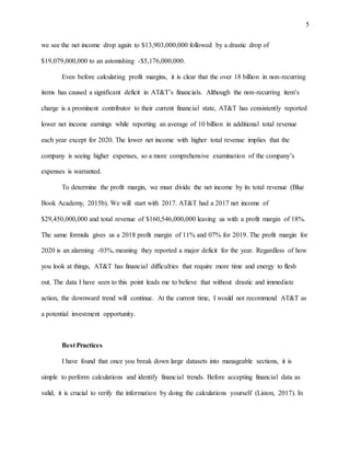 5
we see the net income drop again to $13,903,000,000 followed by a drastic drop of
$19,079,000,000 to an astonishing -$5,176,000,000.
Even before calculating profit margins, it is clear that the over 18 billion in non-recurring
items has caused a significant deficit in AT&T’s financials. Although the non-recurring item’s
charge is a prominent contributor to their current financial state, AT&T has consistently reported
lower net income earnings while reporting an average of 10 billion in additional total revenue
each year except for 2020. The lower net income with higher total revenue implies that the
company is seeing higher expenses, so a more comprehensive examination of the company’s
expenses is warranted.
To determine the profit margin, we must divide the net income by its total revenue (Blue
Book Academy, 2015b). We will start with 2017. AT&T had a 2017 net income of
$29,450,000,000 and total revenue of $160,546,000,000 leaving us with a profit margin of 18%.
The same formula gives us a 2018 profit margin of 11% and 07% for 2019. The profit margin for
2020 is an alarming -03%, meaning they reported a major deficit for the year. Regardless of how
you look at things, AT&T has financial difficulties that require more time and energy to flesh
out. The data I have seen to this point leads me to believe that without drastic and immediate
action, the downward trend will continue. At the current time, I would not recommend AT&T as
a potential investment opportunity.
Best Practices
I have found that once you break down large datasets into manageable sections, it is
simple to perform calculations and identify financial trends. Before accepting financial data as
valid, it is crucial to verify the information by doing the calculations yourself (Liston, 2017). In
 