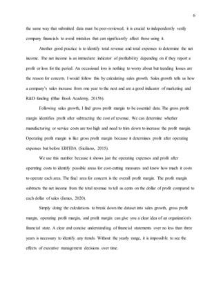 6
the same way that submitted data must be peer-reviewed, it is crucial to independently verify
company financials to avoid mistakes that can significantly affect those using it.
Another good practice is to identify total revenue and total expenses to determine the net
income. The net income is an immediate indicator of profitability depending on if they report a
profit or loss for the period. An occasional loss is nothing to worry about but trending losses are
the reason for concern. I would follow this by calculating sales growth. Sales growth tells us how
a company’s sales increase from one year to the next and are a good indicator of marketing and
R&D funding (Blue Book Academy, 2015b).
Following sales growth, I find gross profit margin to be essential data. The gross profit
margin identifies profit after subtracting the cost of revenue. We can determine whether
manufacturing or service costs are too high and need to trim down to increase the profit margin.
Operating profit margin is like gross profit margin because it determines profit after operating
expenses but before EBITDA (Siciliano, 2015).
We use this number because it shows just the operating expenses and profit after
operating costs to identify possible areas for cost-cutting measures and know how much it costs
to operate each area. The final area for concern is the overall profit margin. The profit margin
subtracts the net income from the total revenue to tell us cents on the dollar of profit compared to
each dollar of sales (James, 2020).
Simply doing the calculations to break down the dataset into sales growth, gross profit
margin, operating profit margin, and profit margin can give you a clear idea of an organization's
financial state. A clear and concise understanding of financial statements over no less than three
years is necessary to identify any trends. Without the yearly range, it is impossible to see the
effects of executive management decisions over time.
 