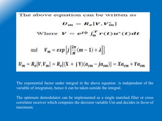 The exponential factor under integral in the above equation is independent of the
variable of integration, hence it can be taken outside the integral.
The optimum demodulator can be implemented as a single matched filter or cross
correlator receiver which computes the decision variable Um and decides in favor of
maximum.
 