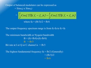 Output of balanced modulator can be expressed as
= Sinωat x Sinωct
=
where fa = (fb/3)/2 = fb/6
The output frequency spectrum range is from fc-fa to fc+fa
The minimum bandwidth or Nyquist bandwidth
B = (fc+fb/6)-(fc-fb/6)
B = fb/3
Bit rate at I or Q or C channel is = fb/3
The highest fundamental frequency fa = fb/2 (Generally)
= (fb/3)/2
= fb/6
]t)ff(2[Cos
2
1
]t)ff(2[Cos
2
1
acac 
 