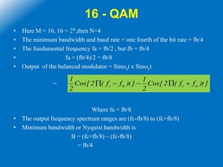 16 - QAM
• Here M = 16, 16 = 2N,then N=4
• The minimum bandwidth and baud rate = one fourth of the bit rate = fb/4
• The fundamental frequency fa = fb/2 , but fb = fb/4
• fa = (fb/4)/2 = fb/8
• Output of the balanced modulator = Sinωat x Sinωct
=
Where fa = fb/8
• The output frequency spectrum ranges are (fc-fb/8) to (fc+fb/8)
• Minimum bandwidth or Nyquist bandwidth is
B = (fc+fb/8) – (fc-fb/8)
= fb/4
]t)ff(2[Cos
2
1
]t)ff(2[Cos
2
1
acac 
 