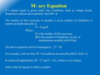 M- ary Equation
If a digital signal is given under four conditions, such as voltage levels,
frequencies, phases and amplitude, then M = 4.
The number of bits necessary to produce a given number of conditions is
expressed mathematically as
N = Log2M
Where,
N is the number of bits necessary.
M is the number of conditions, levels, or
combinations possible with N bits.
The above equation can be re-arranged as 2N = M
For example, with two bits, 22 = 4 conditions are possible.(00,01,10 & 11)
In almost all applications, M = 2N and T = nTb, where n is an integer
Each of the M signals is called a symbol
 