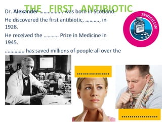 THE FIRST ANTIBIOTICDr. Alexander …………….. was born in Scotland.
He discovered the first antibiotic, ………., in
1928.
He received the ……….. Prize in Medicine in
1945.
………….. has saved millions of people all over the
world.
…………….
………………
 