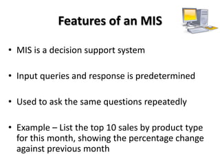 Features of an MIS

• MIS is a decision support system

• Input queries and response is predetermined

• Used to ask the same questions repeatedly

• Example – List the top 10 sales by product type
  for this month, showing the percentage change
  against previous month
 