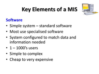 Key Elements of a MIS
Software
• Simple system – standard software
• Most use specialised software
• System configured to match data and
  information needed
• 1 – 1000’s users
• Simple to complex
• Cheap to very expensive
 