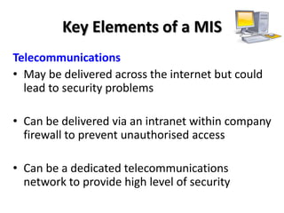 Key Elements of a MIS
Telecommunications
• May be delivered across the internet but could
  lead to security problems

• Can be delivered via an intranet within company
  firewall to prevent unauthorised access

• Can be a dedicated telecommunications
  network to provide high level of security
 