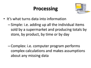 Processing
• It’s what turns data into information
   – Simple: i.e. adding up all the individual items
     sold by a supermarket and producing totals by
     store, by product, by time or by day

  – Complex: i.e. computer program performs
    complex calculations and makes assumptions
    about any missing data
 