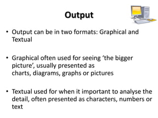 Output
• Output can be in two formats: Graphical and
  Textual

• Graphical often used for seeing ‘the bigger
  picture’, usually presented as
  charts, diagrams, graphs or pictures

• Textual used for when it important to analyse the
  detail, often presented as characters, numbers or
  text
 