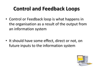Control and Feedback Loops
• Control or Feedback loop is what happens in
  the organisation as a result of the output from
  an information system

• It should have some effect, direct or not, on
  future inputs to the information system
 