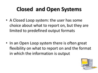 Closed and Open Systems
• A Closed Loop system: the user has some
  choice about what to report on, but they are
  limited to predefined output formats

• In an Open Loop system there is often great
  flexibility on what to report on and the format
  in which the information is output
 
