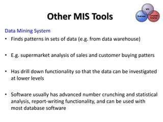 Other MIS Tools
Data Mining System
• Finds patterns in sets of data (e.g. from data warehouse)

• E.g. supermarket analysis of sales and customer buying patters

• Has drill down functionality so that the data can be investigated
  at lower levels

• Software usually has advanced number crunching and statistical
  analysis, report-writing functionality, and can be used with
  most database software
 