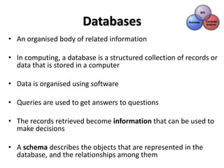 Databases
• An organised body of related information

• In computing, a database is a structured collection of records or
  data that is stored in a computer

• Data is organised using software

• Queries are used to get answers to questions

• The records retrieved become information that can be used to
  make decisions

• A schema describes the objects that are represented in the
  database, and the relationships among them
 